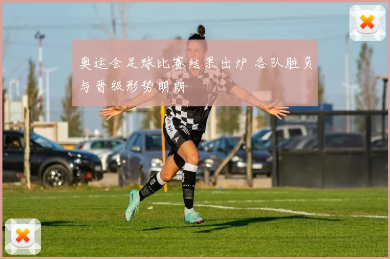 奥运会足球比赛结果出炉 各队胜负与晋级形势明朗