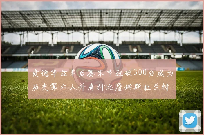 爱德华兹季后赛末节狂砍300分成为历史第六人并肩科比詹姆斯杜兰特韦德